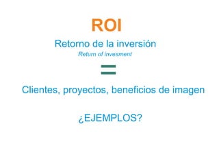 ROI
       Retorno de la inversión
            Return of invesment



                   =
Clientes, proyectos, beneficios de imagen

            ¿EJEMPLOS?
 