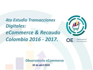 4to Estudio Transacciones
Digitales:
eCommerce & Recaudo
Colombia 2016 - 2017.
Observatorio eCommerce
05 de abril 2018
 