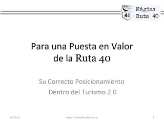 Para una Puesta en Valor
de la Ruta 40
Su Correcto Posicionamiento
Dentro del Turismo 2.0
09/24/13 www.TurismoRuta40.com.ar 1
 