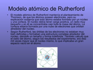 Modelo atómico de Rutherford El modelo atómico de Rutherford mantenía el planteamiento de Thomson, de que los átomos poseen electrones, pero su explicación sostenía que todo átomo estaba formado por un núcleo y una corteza. El núcleo debía tener carga positiva, un radio muy pequeño y en él se concentraba casi toda la masa del átomo. La corteza estaría formada por una nube de electrones que orbitan alrededor del núcleo. Según Rutherford, las órbitas de los electrones no estaban muy bien definidas y formaban una estructura compleja alrededor del núcleo, dándole un tamaño y forma indefinida. También calculó que el radio del átomo, según los resultados del experimento, era diez mil veces mayor que el núcleo mismo, lo que implicaba un gran espacio vacío en el átomo. 