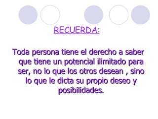 RECUERDA:   Toda persona tiene el derecho a saber que tiene un potencial ilimitado para ser, no lo que los otros desean , sino lo que le dicta su propio deseo y posibilidades. 