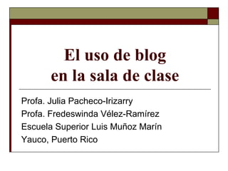 El uso de blog en la sala de clase Profa. Julia Pacheco-Irizarry Profa. Fredeswinda Vélez-Ramírez Escuela Superior Luis Muñoz Marín Yauco, Puerto Rico 