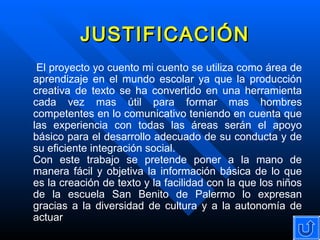 JUSTIFICACIÓN El proyecto yo cuento mi cuento se utiliza como área de aprendizaje en el mundo escolar ya que la producción creativa de texto se ha convertido en una herramienta cada vez mas útil para formar mas hombres competentes en lo comunicativo teniendo en cuenta que las experiencia con todas las áreas serán el apoyo básico para el desarrollo adecuado de su conducta y de su eficiente integración social. Con este trabajo se pretende poner a la mano de manera fácil y objetiva la información básica de lo que es la creación de texto y la facilidad con la que los niños de la escuela San Benito de Palermo lo expresan gracias a la diversidad de cultura y a la autonomía de actuar 
