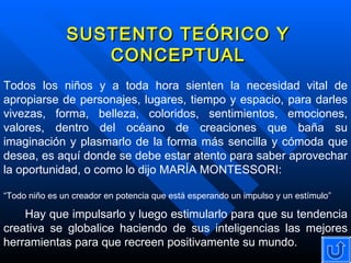 SUSTENTO TEÓRICO Y CONCEPTUAL Todos los niños y a toda hora sienten la necesidad vital de apropiarse de personajes, lugares, tiempo y espacio, para darles vivezas, forma, belleza, coloridos, sentimientos, emociones, valores, dentro del océano de creaciones que baña su imaginación y plasmarlo de la forma más sencilla y cómoda que desea, es aquí donde se debe estar atento para saber aprovechar la oportunidad, o como lo dijo MARÍA MONTESSORI: “ Todo niño es un creador en potencia que está esperando un impulso y un estímulo” Hay que impulsarlo y luego estimularlo para que su tendencia creativa se globalice haciendo de sus inteligencias las mejores herramientas para que recreen positivamente su mundo. 