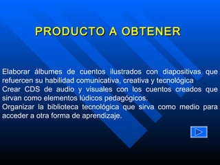 PRODUCTO A OBTENER Elaborar álbumes de cuentos ilustrados con diapositivas que refuercen su habilidad comunicativa, creativa y tecnológica Crear CDS de audio y visuales con los cuentos creados que sirvan como elementos lúdicos pedagógicos. Organizar la biblioteca tecnológica que sirva como medio para acceder a otra forma de aprendizaje.  