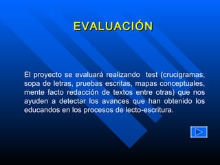 El proyecto se evaluará realizando  test (crucigramas, sopa de letras, pruebas escritas, mapas conceptuales, mente facto redacción de textos entre otras) que nos ayuden a detectar los avances que han obtenido los educandos en los procesos de lecto-escritura. EVALUACIÓN 