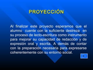 Al finalizar este proyecto esperamos que el alumno  cuente con la suficiente destreza  en su proceso de lecto-escritura como instrumento para mejorar su capacidad de redacción y de expresión oral y escrita. A demás de contar con la preparación necesaria para expresarse coherentemente con su entorno social. PROYECCIÓN 