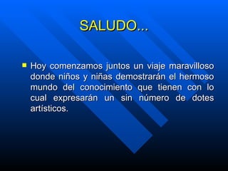SALUDO... Hoy comenzamos juntos un viaje maravilloso donde niños y niñas demostrarán el hermoso mundo del conocimiento que tienen con lo cual expresarán un sin número de dotes artísticos. 