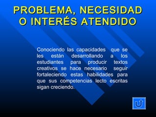 PROBLEMA, NECESIDAD O INTERÉS ATENDIDO Conociendo las capacidades  que se les están desarrollando a los estudiantes para producir textos creativos se hace necesario  seguir fortaleciendo estas habilidades para que sus competencias lecto escritas sigan creciendo.  