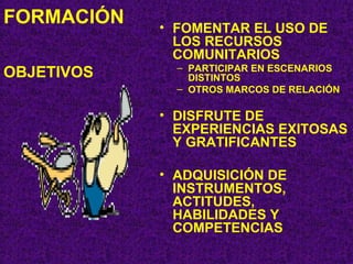 FORMACIÓN   OBJETIVOS FOMENTAR EL USO DE LOS RECURSOS COMUNITARIOS PARTICIPAR EN ESCENARIOS DISTINTOS OTROS MARCOS DE RELACIÓN DISFRUTE DE EXPERIENCIAS EXITOSAS Y GRATIFICANTES ADQUISICIÓN DE INSTRUMENTOS, ACTITUDES, HABILIDADES Y COMPETENCIAS 