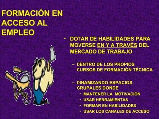 FORMACIÓN EN ACCESO AL EMPLEO DOTAR DE HABILIDADES PARA MOVERSE  EN Y A TRAVÉS  DEL MERCADO DE TRABAJO DENTRO DE LOS PROPIOS CURSOS DE FORMACIÓN TÉCNICA DINAMIZANDO ESPACIOS GRUPALES DONDE MANTENER LA  MOTIVACIÓN  USAR HERRAMIENTAS FORMAR EN HABILIDADES USAR LOS CANALES DE ACCESO 