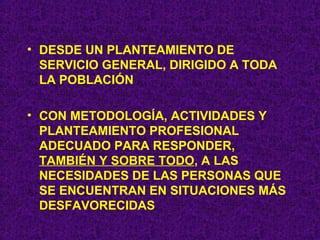 DESDE UN PLANTEAMIENTO DE SERVICIO GENERAL, DIRIGIDO A TODA LA POBLACIÓN CON METODOLOGÍA, ACTIVIDADES Y PLANTEAMIENTO PROFESIONAL ADECUADO PARA RESPONDER,  TAMBIÉN Y SOBRE TODO , A LAS NECESIDADES DE LAS PERSONAS QUE SE ENCUENTRAN EN SITUACIONES MÁS DESFAVORECIDAS 