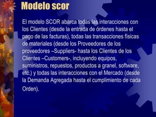 Modelo scor
El modelo SCOR abarca todas las interacciones con
los Clientes (desde la entrada de órdenes hasta el
pago de las facturas), todas las transacciones físicas
de materiales (desde los Proveedores de los
proveedores –Suppliers- hasta los Clientes de los
Clientes –Customers-, incluyendo equipos,
suministros, repuestos, productos a granel, software,
etc.) y todas las interacciones con el Mercado (desde
la Demanda Agregada hasta el cumplimiento de cada
Orden).
 