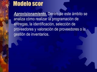 Modelo scor
Aprovisionamiento. Dentro de este ámbito se
analiza cómo realizar la programación de
entregas, la identificación, selección de
proveedores y valoración de proveedores o la
gestión de inventarios.
 