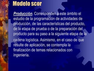 Modelo scor
Producción. Corresponden a este ámbito el
estudio de la programación de actividades de
producción, de las características del producto,
de la etapa de prueba o de la preparación del
producto para su paso a la siguiente etapa de la
cadena logística. Asimismo, en el caso de que
resulte de aplicación, se contempla la
finalización de temas relacionados con
ingeniería.
 