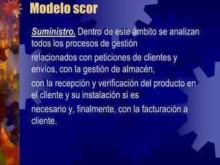 Modelo scor
Suministro. Dentro de este ámbito se analizan
todos los procesos de gestión
relacionados con peticiones de clientes y
envíos, con la gestión de almacén,
con la recepción y verificación del producto en
el cliente y su instalación si es
necesario y, finalmente, con la facturación a
cliente.
 