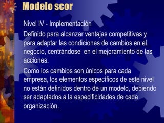 Modelo scor
Nivel IV - Implementación
Definido para alcanzar ventajas competitivas y
para adaptar las condiciones de cambios en el
negocio, centrándose en el mejoramiento de las
acciones.
Como los cambios son únicos para cada
empresa, los elementos específicos de este nivel
no están definidos dentro de un modelo, debiendo
ser adaptados a la especificidades de cada
organización.
 