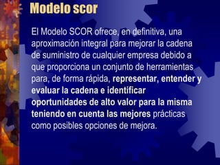 Modelo scor
El Modelo SCOR ofrece, en definitiva, una
aproximación integral para mejorar la cadena
de suministro de cualquier empresa debido a
que proporciona un conjunto de herramientas
para, de forma rápida, representar, entender y
evaluar la cadena e identificar
oportunidades de alto valor para la misma
teniendo en cuenta las mejores prácticas
como posibles opciones de mejora.
 