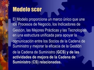 Modelo scor
El Modelo proporciona un marco único que une
los Procesos de Negocio, los Indicadores de
Gestión, las Mejores Prácticas y las Tecnologías
en una estructura unificada para apoyar la
comunicación entre los Socios de la Cadena de
Suministro y mejorar la eficacia de la Gestión
de la Cadena de Suministro (GCS) y de las
actividades de mejora de la Cadena de
Suministro (CS) relacionadas.
 