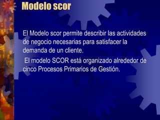 Modelo scor

El Modelo scor permite describir las actividades
de negocio necesarias para satisfacer la
demanda de un cliente.
 El modelo SCOR está organizado alrededor de
cinco Procesos Primarios de Gestión.
 