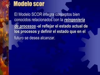 Modelo scor
El Modelo SCOR integra conceptos bien
conocidos relacionados con la reingeniería
de procesos -al reflejar el estado actual de
los procesos y definir el estado que en el
futuro se desea alcanzar.
 