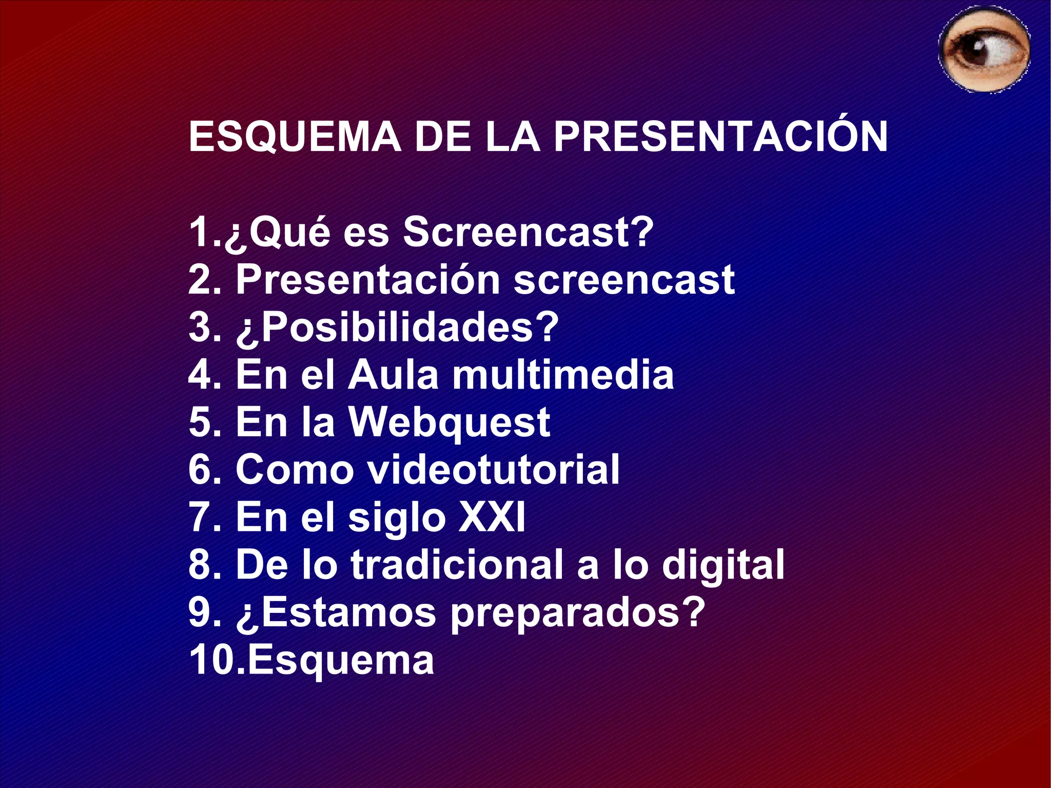 ESQUEMA DE LA PRESENTACIÓN 1.¿Qué es Screencast? 2. Presentación screencast 3. ¿Posibilidades? 4. En el Aula multimedia 5. En la Webquest 6. Como videotutorial 7. En el siglo XXI 8. De lo tradicional a lo digital 9. ¿Estamos preparados? 10.Esquema 
