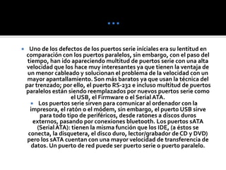 …Uno de los defectos de los puertos serie iníciales era su lentitud en comparación con los puertos paralelos, sin embargo, con el paso del tiempo, han ido apareciendo multitud de puertos serie con una alta velocidad que los hace muy interesantes ya que tienen la ventaja de un menor cableado y solucionan el problema de la velocidad con un mayor apantallamiento. Son más baratos ya que usan la técnica del par trenzado; por ello, el puerto RS-232 e incluso multitud de puertos paralelos están siendo reemplazados por nuevos puertos serie como el USB, el Firmware o el Serial ATA.Los puertos serie sirven para comunicar al ordenador con la impresora, el ratón o el módem, sin embargo, el puerto USB sirve para todo tipo de periféricos, desde ratones a discos duros externos, pasando por conexiones bluetooth. Los puertos sATA (Serial ATA): tienen la misma función que los IDE, (a éstos se conecta, la disquetera, el disco duro, lector/grabador de CD y DVD) pero los sATA cuentan con una mayor velocidad de transferencia de datos. Un puerto de red puede ser puerto serie o puerto paralelo.