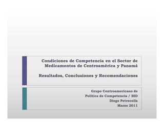 Condiciones de Competencia en el Sector de
  Medicamentos de Centroamérica y Panamá

Resultados, Conclusiones y Recomendaciones


                        Grupo Centroamericano de
                    Política de Competencia / BID
                                  Diego Petrecolla
                                      Marzo 2011
 
