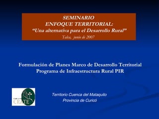 Formulación de Planes Marco de Desarrollo Territorial  Programa de Infraestructura Rural PIR   Territorio Cuenca del Mataquito  Provincia de Curicó SEMINARIO  ENFOQUE TERRITORIAL: “ Una alternativa para el Desarrollo Rural” Talca,  junio de 2007   