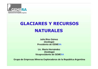 GLACIARES Y RECURSOS
                  NATURALES
                       Julio Ríos Gómez
                           (Geólogo)
                     Presidente de GEMERA
                                   GEMERA

                     Lic. Mario Hernández
                           (Geólogo)
                   Vicepresidente de GEMERA
                                     GEMERA

Grupo de Empresas Mineras Exploradoras de la República Argentina
 