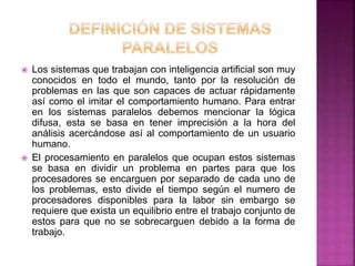  Los sistemas que trabajan con inteligencia artificial son muy
conocidos en todo el mundo, tanto por la resolución de
problemas en las que son capaces de actuar rápidamente
así como el imitar el comportamiento humano. Para entrar
en los sistemas paralelos debemos mencionar la lógica
difusa, esta se basa en tener imprecisión a la hora del
análisis acercándose así al comportamiento de un usuario
humano.
 El procesamiento en paralelos que ocupan estos sistemas
se basa en dividir un problema en partes para que los
procesadores se encarguen por separado de cada uno de
los problemas, esto divide el tiempo según el numero de
procesadores disponibles para la labor sin embargo se
requiere que exista un equilibrio entre el trabajo conjunto de
estos para que no se sobrecarguen debido a la forma de
trabajo.
 