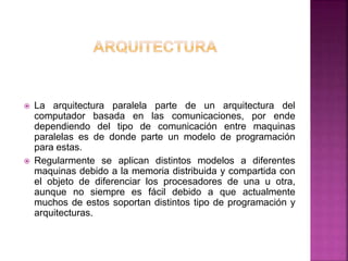  La arquitectura paralela parte de un arquitectura del
computador basada en las comunicaciones, por ende
dependiendo del tipo de comunicación entre maquinas
paralelas es de donde parte un modelo de programación
para estas.
 Regularmente se aplican distintos modelos a diferentes
maquinas debido a la memoria distribuida y compartida con
el objeto de diferenciar los procesadores de una u otra,
aunque no siempre es fácil debido a que actualmente
muchos de estos soportan distintos tipo de programación y
arquitecturas.
 