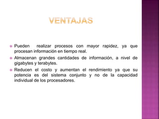  Pueden realizar procesos con mayor rapidez, ya que
procesan información en tiempo real.
 Almacenan grandes cantidades de información, a nivel de
gigabytes y terabytes.
 Reducen el costo y aumentan el rendimiento ya que su
potencia es del sistema conjunto y no de la capacidad
individual de los procesadores.
 