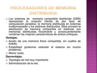  Los sistemas de memoria compartida distribuida (DSM)
representan la creación hibrida de dos tipos de
computación paralelos: la memoria distribuida en sistemas
multiprocesador y los sistemas distribuidos. Ellos proveen la
abstracción de memoria compartida en sistemas con
memorias distribuidas físicamente y consecuentemente
combinan las mejores características de ambos enfoques.
Ventajas:
 Ilusión de una memoria física compartida, sin cuellos de
botella.
 Estabilidad (podemos extender el sistema sin mucho
problema).
 Menor costo.
Desventajas:
 Topología de red muy importante.
 Administración de la red.
 