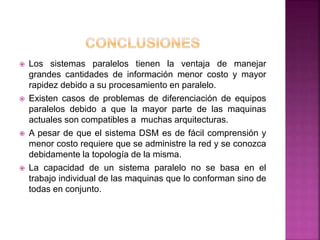  Los sistemas paralelos tienen la ventaja de manejar
grandes cantidades de información menor costo y mayor
rapidez debido a su procesamiento en paralelo.
 Existen casos de problemas de diferenciación de equipos
paralelos debido a que la mayor parte de las maquinas
actuales son compatibles a muchas arquitecturas.
 A pesar de que el sistema DSM es de fácil comprensión y
menor costo requiere que se administre la red y se conozca
debidamente la topología de la misma.
 La capacidad de un sistema paralelo no se basa en el
trabajo individual de las maquinas que lo conforman sino de
todas en conjunto.
 