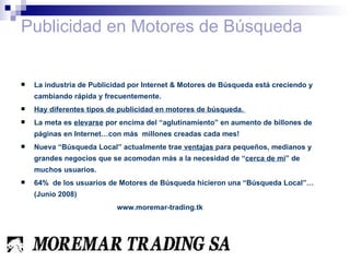 Publicidad en Motores de Búsqueda La industria de Publicidad por Internet & Motores de Búsqueda está creciendo y cambiando rápida y frecuentemente. Hay diferentes tipos de publicidad en motores de búsqueda.  La meta es  elevarse  por encima del “aglutinamiento” en aumento de billones de páginas en Internet…con más  millones creadas cada mes! Nueva “Búsqueda Local” actualmente trae  ventajas  para pequeños, medianos y grandes negocios que se acomodan más a la necesidad de “ cerca de mi ” de muchos usuarios. 64%  de los usuarios de Motores de Búsqueda hicieron una “Búsqueda Local”…(Junio 2008)  www.moremar-trading.tk 