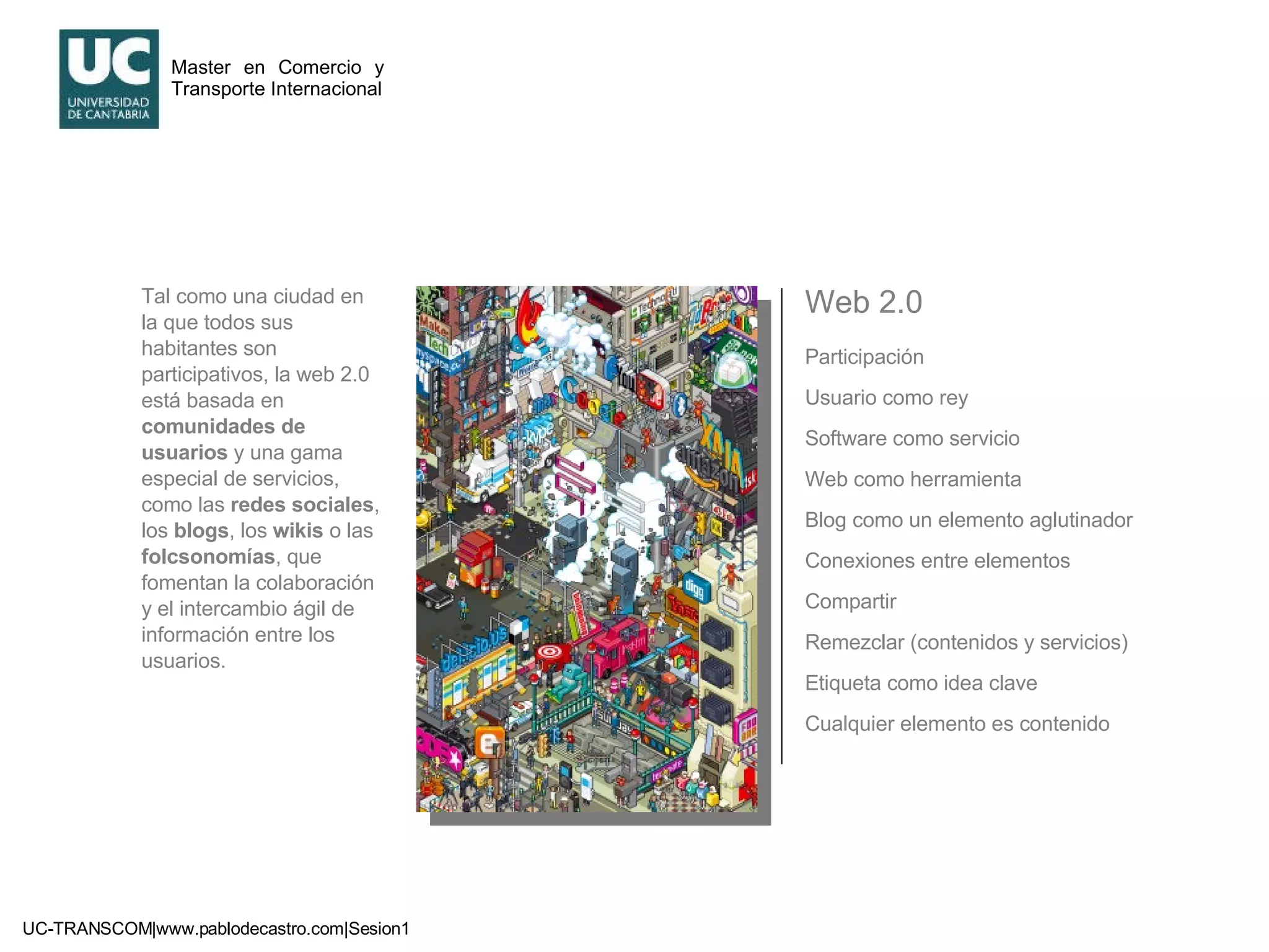 Web 2.0 Participación Usuario como rey Software como servicio Web como herramienta Blog como un elemento aglutinador Conexiones entre elementos Compartir Remezclar (contenidos y servicios) Etiqueta como idea clave Cualquier elemento es contenido Tal como una ciudad en la que todos sus habitantes son participativos, la web 2.0 está basada en  comunidades de usuarios  y una gama especial de servicios, como las  redes sociales , los  blogs , los  wikis  o las  folcsonomías , que fomentan la colaboración y el intercambio ágil de información entre los usuarios. 
