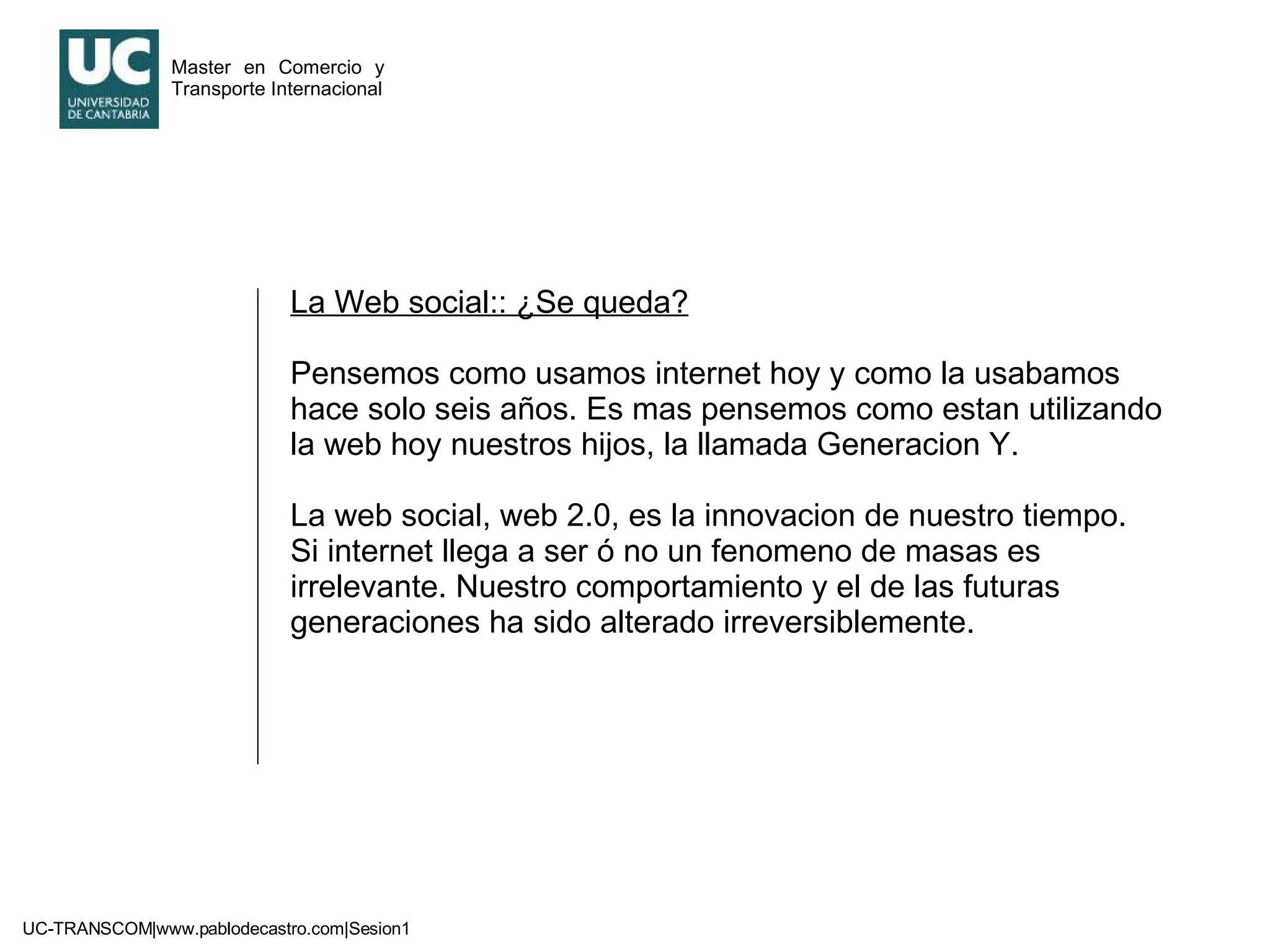 La Web social:: ¿Se queda? Pensemos como usamos internet hoy y como la usabamos hace solo seis años. Es mas pensemos como estan utilizando la web hoy nuestros hijos, la llamada Generacion Y. La web social, web 2.0, es la innovacion de nuestro tiempo. Si internet llega a ser ó no un fenomeno de masas es irrelevante. Nuestro comportamiento y el de las futuras generaciones ha sido alterado irreversiblemente. 