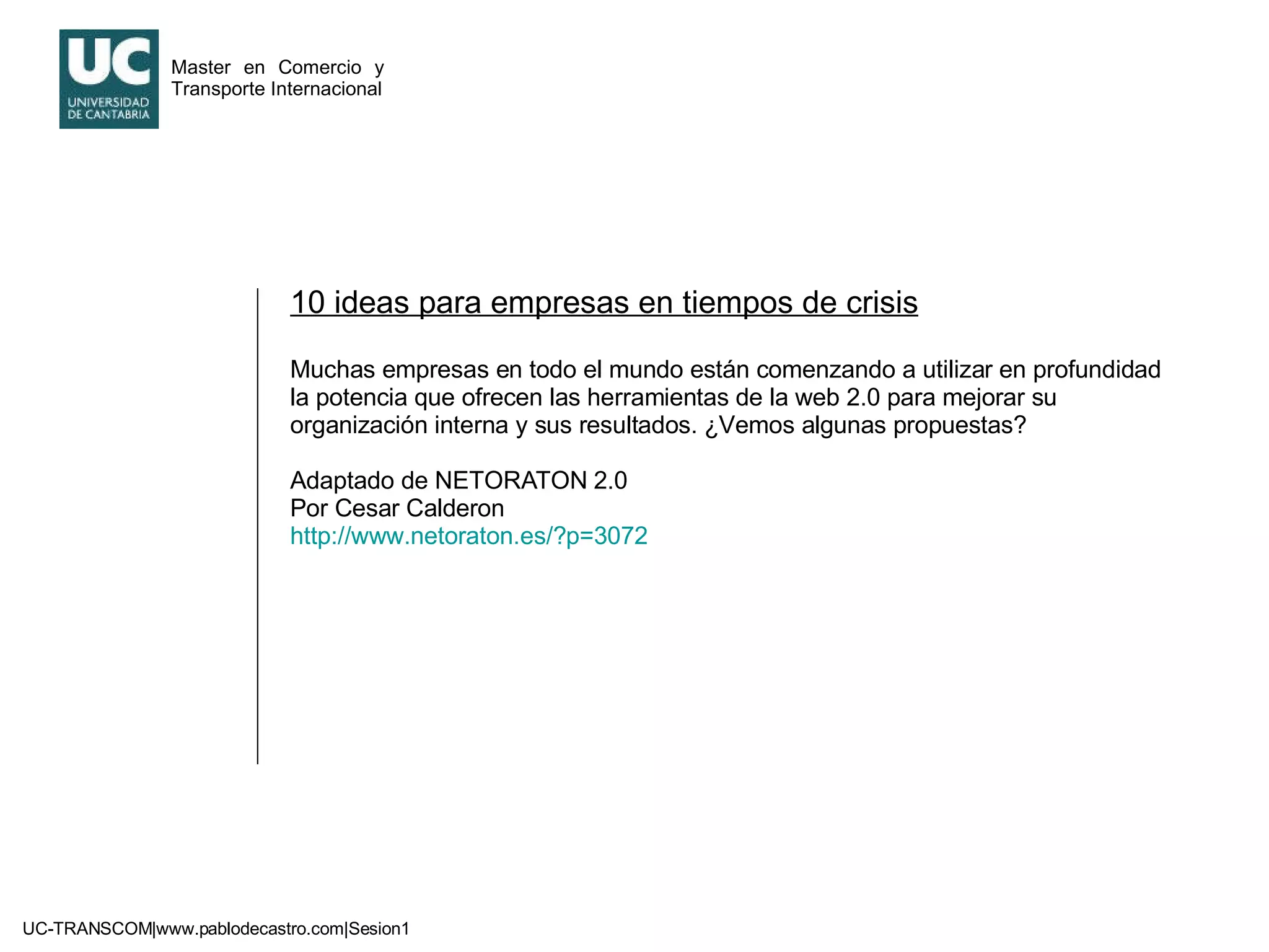 10 ideas para empresas en tiempos de crisis Muchas empresas en todo el mundo están comenzando a utilizar en profundidad la potencia que ofrecen las herramientas de la web 2.0 para mejorar su organización interna y sus resultados. ¿Vemos algunas propuestas? Adaptado de NETORATON 2.0 Por Cesar Calderon http://www.netoraton.es/?p=3072   