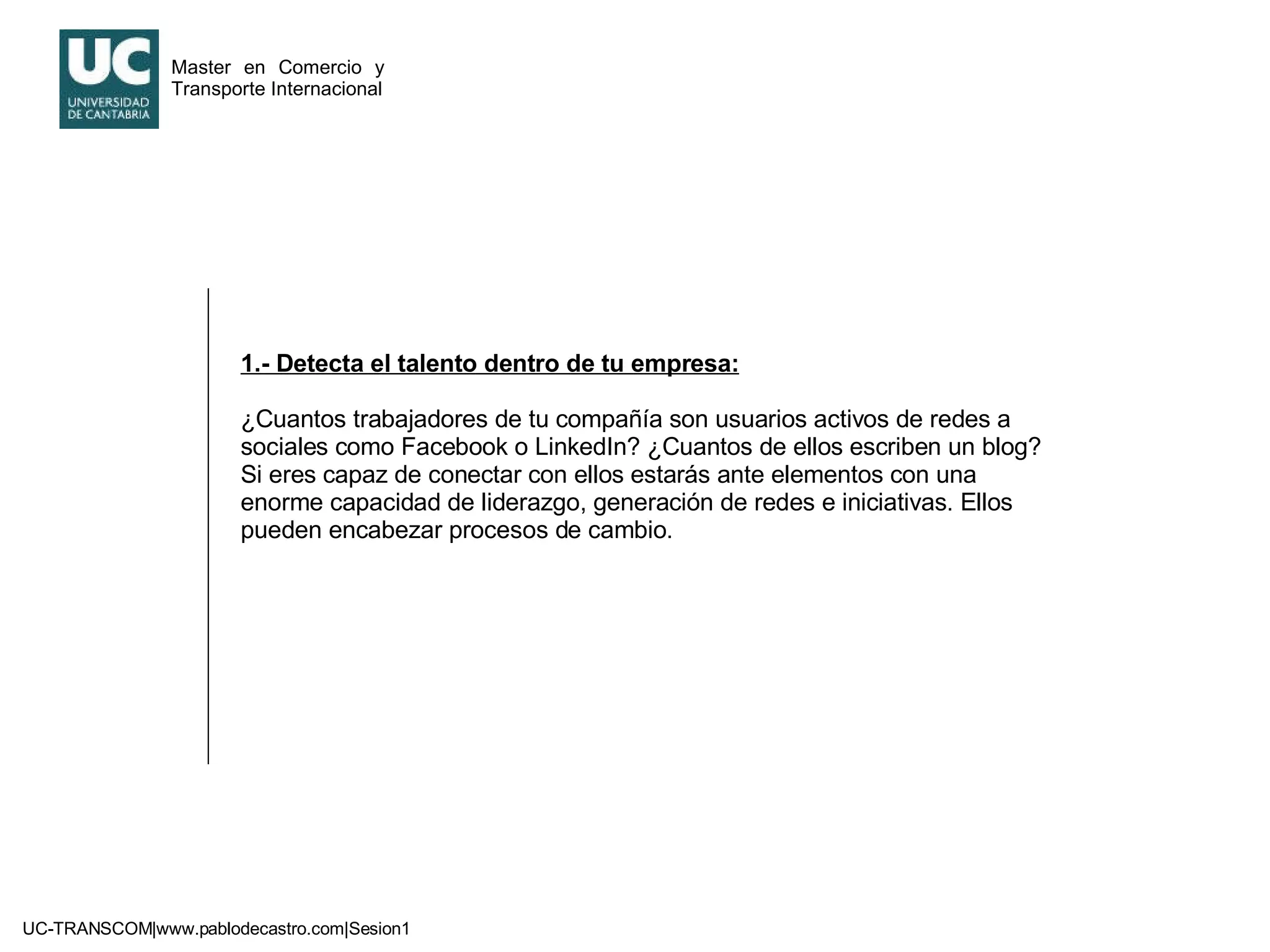 1.- Detecta el talento dentro de tu empresa: ¿Cuantos trabajadores de tu compañía son usuarios activos de redes a sociales como Facebook o LinkedIn? ¿Cuantos de ellos escriben un blog? Si eres capaz de conectar con ellos estarás ante elementos con una enorme capacidad de liderazgo, generación de redes e iniciativas. Ellos pueden encabezar procesos de cambio. 