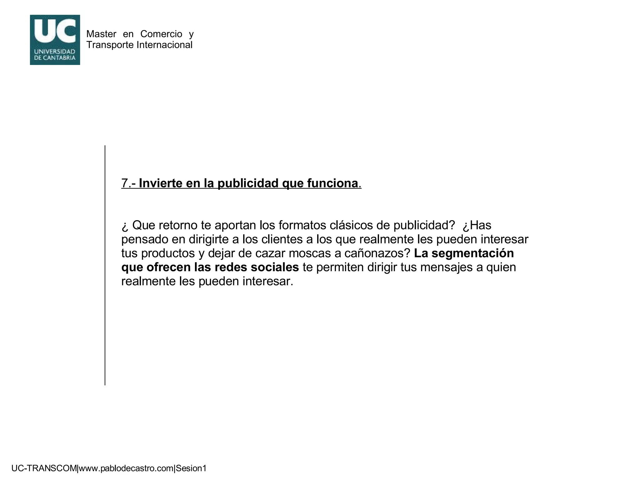 7.-  Invierte en la publicidad que funciona . ¿ Que retorno te aportan los formatos clásicos de publicidad?  ¿Has pensado en dirigirte a los clientes a los que realmente les pueden interesar tus productos y dejar de cazar moscas a cañonazos?  La segmentación que ofrecen las redes sociales  te permiten dirigir tus mensajes a quien realmente les pueden interesar. 