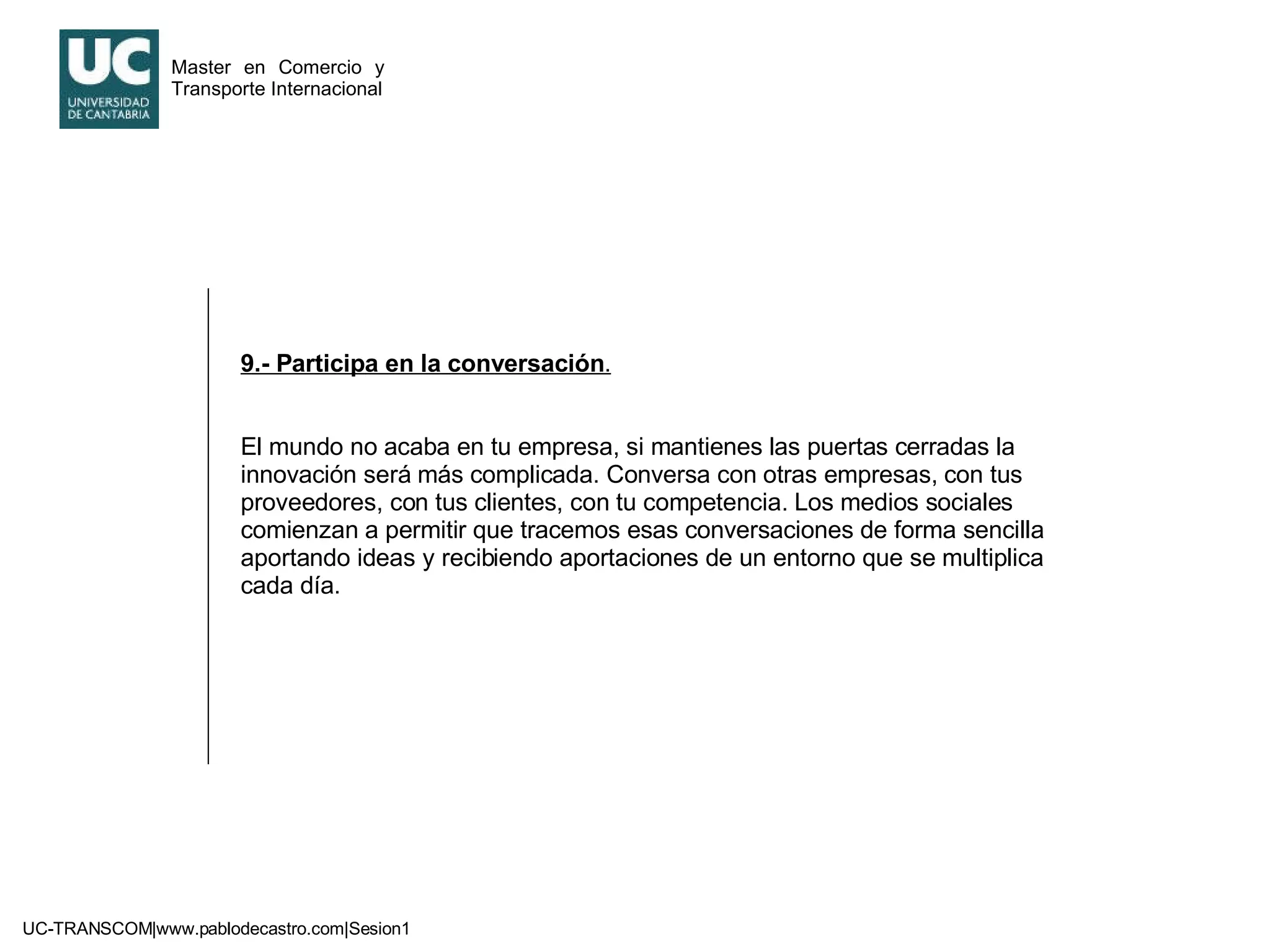 9.- Participa en la conversación . El mundo no acaba en tu empresa, si mantienes las puertas cerradas la innovación será más complicada. Conversa con otras empresas, con tus proveedores, con tus clientes, con tu competencia. Los medios sociales comienzan a permitir que tracemos esas conversaciones de forma sencilla aportando ideas y recibiendo aportaciones de un entorno que se multiplica cada día. 