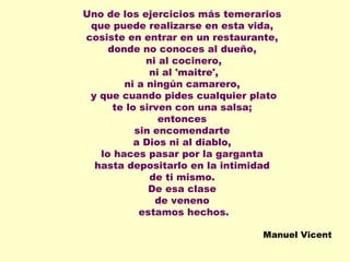 Uno de los ejercicios más temerarios  que puede realizarse en esta vida,  cosiste en entrar en un restaurante,  donde no conoces al dueño,  ni al cocinero, ni al 'maitre',  ni a ningún camarero,  y que cuando pides cualquier plato te lo sirven con una salsa;  entonces  sin encomendarte  a Dios ni al diablo,  lo haces pasar por la garganta  hasta depositarlo en la intimidad  de ti mismo.  De esa clase  de veneno  estamos hechos. Manuel Vicent 