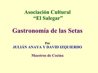 Asociación Cultural  “El Salegar” Gastronomía de las Setas Por JULIÁN ANAYA Y DAVID IZQUIERDO Maestros de Cocina 
