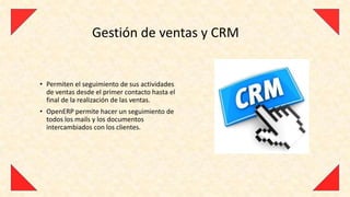 Gestión de ventas y CRM


• Permiten el seguimiento de sus actividades
  de ventas desde el primer contacto hasta el
  final de la realización de las ventas.
• OpenERP permite hacer un seguimiento de
  todos los mails y los documentos
  intercambiados con los clientes.
 