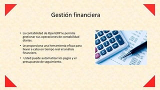 Gestión financiera

• La contabilidad de OpenERP le permite
  gestionar sus operaciones de contabilidad
  diarias.
• Le proporciona una herramienta eficaz para
  llevar a cabo en tiempo real el análisis
  financiero.
• Usted puede automatizar los pagos y el
  presupuesto de seguimiento.
 