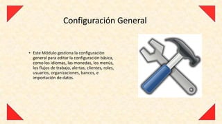 Configuración General


• Este Módulo gestiona la configuración
  general para editar la configuración básica,
  como los idiomas, las monedas, los menús,
  los flujos de trabajo, alertas, clientes, roles,
  usuarios, organizaciones, bancos, e
  importación de datos.
 