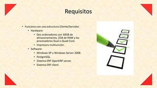 Requisitos

• Funciona con una estructura Cliente/Servidor.
    • Hardware:
         • Dos ordenadores con 30GB de
           almacenamiento, 2GB de RAM y los
           procesadores Dual o Quad Core.
         • Impresora multiunción.
    • Software:
         • Windows XP y Windows Server 2008.
         • PostgreSQL.
         • Sistema ERP OpenERP server.
         • Sistema ERP client.
 