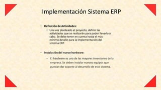 Implementación Sistema ERP

• Definición de Actividades:
   • Una vez planteado el proyecto, definir las
      actividades que se realizarán para poder llevarlo a
      cabo. Se debe tener en cuenta hasta el más
      mínimo detalle para la implementación del
      sistema ERP.


• Instalación del nuevo hardware:
    • El hardware es una de las mayores inversiones de la
      empresa. Se deben instalar nuevos equipos que
      puedan dar soporte al desarrollo de este sistema.
 