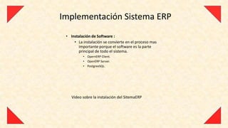 Implementación Sistema ERP
 • Instalación de Software :
     • La instalación se convierte en el proceso mas
       importante porque el software es la parte
       principal de todo el sistema.
          • OpernERP Client.
          • OpenERP Server.
          • PostgreeSQL.




    Video sobre la instalación del SitemaERP
 